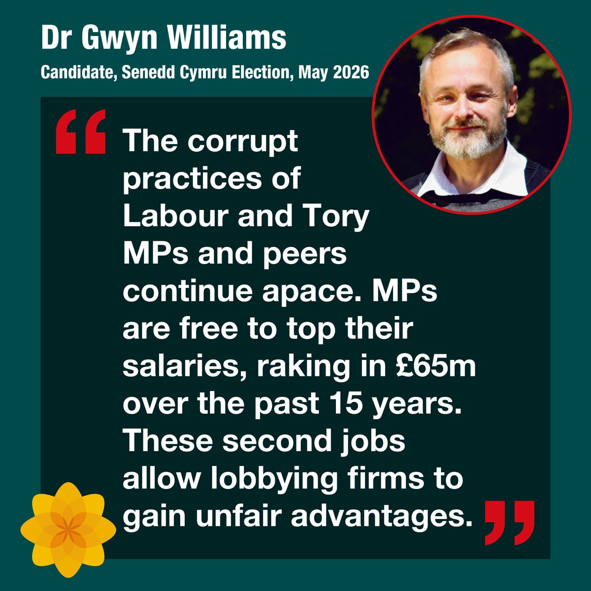 The corrupt practices undertaken by both Labour and Tory MPs and peers continues apace, says Dr Gwyn Williams, Plaid Cymru candidate.  MPs are free to top their salaries, raking in £65m over the past 15 years.  These second jobs allow lobbying firms to gain unfair advantages.