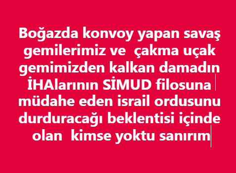 Gazze

24 Türk

Neymiş denize teneke indirmişiz  Neymiş Erdoğan dünya lideri değilmiş Neymiş Türkiye eski Türkiyeden bile güçsüzmüş Neymiş  Gemiler damat  İHAları halkı koruyamıyormuş