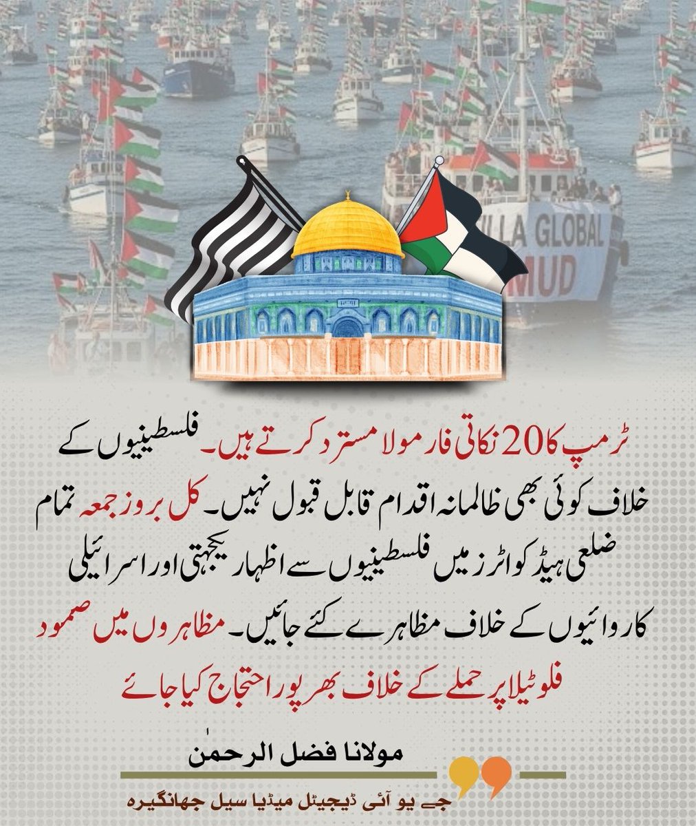 ٹرمپ کا 20 نکاتی فارمولا مسترد کرتے ہیں ۔فلسطینیوں کے خلاف کوئی بھی ظالمانہ اقدام قابل قبول نہیں ۔کل بروز جمعہ تمام ضلعی ہیڈ کواٹرز میں فلسطینیوں سے اظہار یکجہتی اور اسرائیلی کاروائیوں کے خلاف مظاہرے کئے جائیں ۔مظاہروں میں صمود فلوٹیلا پر حملے کے خلاف بھر پور احتجاج کیا جائے