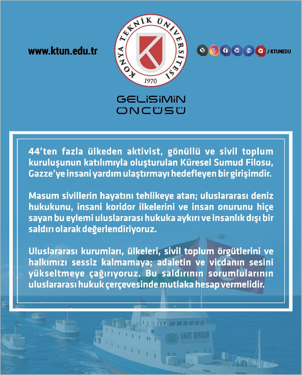 Konya Teknik Üniversitesi (KTÜN) (@ktunedu) on Twitter photo Tek amacı Gazze halkına insani yardım ulaştırmak olan Küresel Sumud Filosu’na yapılan saldırıyı Konya Teknik Üniversitesi olarak şiddetle kınıyoruz. Bu süreçte Küresel Sumud Filosu’nun yanındayız ve insani yardım çabalarını destekliyoruz.
🇹🇷🇵🇸
<a href="/YuksekogretimK/">Yükseköğretim Kurulu</a>
<a href="/erolozvar/">Erol Özvar</a> Tek amacı Gazze halkına insani yardım ulaştırmak olan Küresel Sumud Filosu’na yapılan saldırıyı Konya Teknik Üniversitesi olarak şiddetle kınıyoruz. Bu süreçte Küresel Sumud Filosu’nun yanındayız ve insani yardım çabalarını destekliyoruz.
🇹🇷🇵🇸
<a href="/YuksekogretimK/">Yükseköğretim Kurulu</a>
<a href="/erolozvar/">Erol Özvar</a>