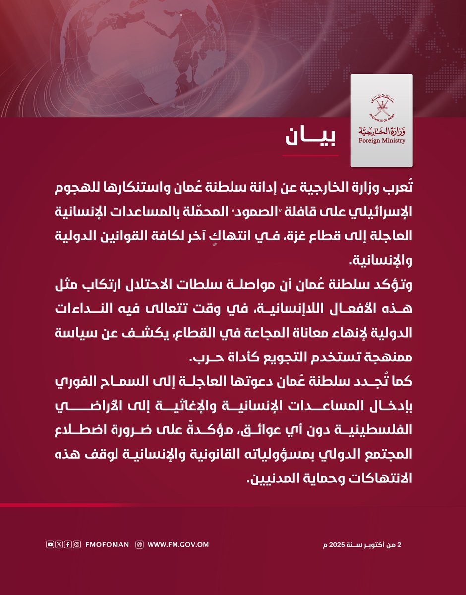 #بيــان | تُعرب وزارة الخارجية عن إدانة سلطنة عُمان واستنكارها للهجوم الإسرائيلي على قافلة " الصمود " المحمّلة بالمساعدات الإنسانية العاجلة إلى قطاع غزة، في انتهاكٍ آخر لكافة القوانين الدولية والإنسانية.

وتؤكد أن مواصلة سلطات الاحتلال ارتكاب مثل هذه الأفعال اللاإنسانية، في وقت