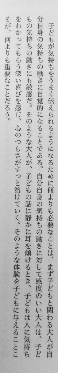 「子どもが気持ちを伝えられるようになるために何よりも必要なことは、まず子どもと関わる大人が自分自身の気持ちの動きに自覚的になることである。自分自身の気持ちの動きに対して感度のいい大人は、子どもの気持ちの動きにも敏感だ。」（岩宮恵子『思春期心性とサブカルチャー』遠見書房、P190）