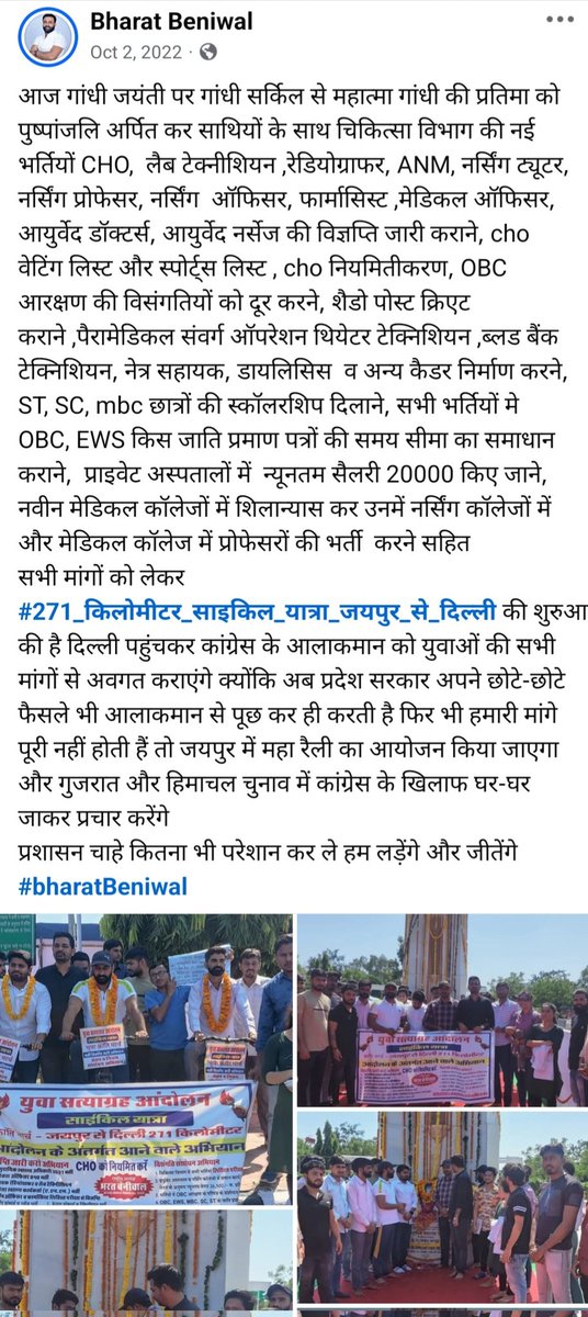 bharatbeniwal_'s tweet photo. आज से 3 साल पहले 2 अक्टूबर गांधी जयंती के दिन जयपुर से दिल्ली 271 किलो मीटर की साइकिल यात्रा करके उस समय की कांग्रेस की अशोक गहलोत सरकार के खिलाफ युवा सत्याग्रह आंदोलन कर मोर्चा खोला था l
उस समय कांग्रेस के राष्ट्रीय कार्यालय दिल्ली के समक्ष हम सभी अनिश्चितकालीन धरने पर बैठ गए उसके पश्चात कांग्रेस के राष्ट्रीय महासचिव तारीख अनवर जी ने कार्यालय के बाहर आकर हमारी मांगे सुनी और जिसके पश्चात् वार्ता मुख्यमंत्री अशोक गहलोत जी व कांग्रेस पार्टी के राष्ट्रीय अध्यक्ष मल्लिकार्जुन खड़गे जी से कराई तीन बार वार्ताओं का दौर चला 5 दिन बाद लगभग सभी मांगों पर सहमति बनी। उसके बाद वहां से धरना हटाया गया।
हमारी मुख्य मांग चिकित्सा विभाग की सभी भर्तीया नर्सिंग ऑफिसर, फार्मासिस्ट, एएनएम, पैरामेडिकल वह अन्य सभी भर्तियों को लिखित परीक्षा से करवाने की थी।
जिसके एक मांह के अंदर चिकित्सा विभाग की सभी भर्तीयों को लिखित परीक्षा से कराने के संबंध में फाइल चलाई गई साथ ही हमारी दूसरी मांग 11 भर्तियों की विज्ञप्ति जारी की गई। हमारी सभी मांगे उस  वक्त के पोस्टर के स्क्रीनशॉट में देख सकते हैं।
CHO और सभी संविदा कर्मियों के नियमितीकरण के लिए संविदा रूल बनाने की प्रक्रिया तेज की गई साथ ही 5 साल की बजाय 2 साल की शिथिलता देते हुए 3 वर्ष में नियमितीकरण के संशोधन की फाइल चली । 
NHM व राजमेश की सभी भर्ती राजस्थान कर्मचारी चयन बोर्ड अथवा RPSC से लिखित परीक्षा से करने की मांग भी पूरी करवाई क्योंकि उसे पूर्ण संविदा भर्तीयों को NHM व अन्य संस्थाओं से करवाया गया जिसमें बड़े स्तर पर भ्रष्टाचार व फर्जीवाड़ा हुआ, पेपर लीक के खिलाफ मजबूत कानून बनवाया गया, फिजियोथैरेपी काउंसिल का गठन भी उसमें मुख्य मांग थी जो भी अभी कुछ दिन पूर्व पूर्ण कर दी गई है।साथ ही उसे वक्त ईडब्ल्यूएस ओबीसी एससी एसटी इत्यादि के आरक्षण में बड़ी त्रुटि को भी बहाल किया गया। 
उसके बाद लिखित परीक्षा की फाइल तत्कालीन कांग्रेस सरकार द्वारा रोक दी गई और एक भर्ती पूर्व में बने मेरिट प्लस बोनस  के आधार पर करने का निर्णय लिया साथ ही बैक डोर एंट्रीज भर्तीयों में फर्जीवाड़ा बहुत हुआ। उससे नाराज हम सभी युवाओं ने तत्कालीन भारतीय जनता पार्टी के प्रदेश अध्यक्ष सीपी जोशी जी से मुलाकात की उन्होंने विश्वास दिलाया कि हम लिखित परीक्षा से सभी भर्तीया लिखित परीक्षा से करवाएंगे और अपने मेनिफेस्टो में भी इस बात को डाल दिया ।
CHO भर्ती पेपर लीक मामले में भी एक्शन लेकर भर्ती रद्द कर कर दोबारा से करवाने का उन्होंने आश्वासन दिया ।उपरोक्त सभी लंबित मांगों को पूरा करने का भी विश्वास दिलाया। इस विश्वास पर हमने भाजपा को समर्थन दिया और तब प्रदेश के युवाओं ने भारतीय जनता पार्टी की सरकार बनाने में मदद की साथ ही चिकित्सा विभाग की सभी भर्ती लिखित परीक्षा के मामले में न्यायालय में भी लड़ाई लड़ी । जिसके चलते हम केस जीतने के अंतिम पड़ाव में आ पहुंचे हैं।
वर्तमान में भाजपा सरकार ने लिखित परीक्षा की लगभग 70% प्रक्रिया पूरी कर ली है और लिखित परीक्षा का नियम संशोधन करके कोर्ट में पेश करने का विभाग ने आश्वासन दिया है अगर इस भर्ती में नियम संशोधन नहीं होता है तो पिछली सभी भर्तीया रद्द होगी । जो कि आप सभी के सामने कुछ दिन पूर्व हमारे भाई द्वारा लगाई गई RTI में मिले जवाब से स्पष्ट हो चुका है। लेकिन गांधी जी के नाम पर राजनीति करने वालों की कमी नहीं अब जब काम पूर्ण होने को है तो हो सकता है बहुत से लोग क्रेडिट लेने आगे आए। जिन्होंने आज तक लिखित परीक्षा के लिए कभी किसी को ज्ञापन तक नहीं दिया हो सकता है वे भी अब लिखित परीक्षा के लिए बड़ी-बड़ी बातें करें परंतु जहां हमारे प्रोफेशन के लिए जब भी हमारी जरूरत होगी हम हमेशा सबके साथ खड़े रहेंगे।
हमने फिजियोथैरेपिस्ट की काउंसिल का गठन करवाया,
CHO कि हमने बिना CCH सर्टिफिकेट की बाध्यता को भर्ती से हटवाया पूरे देश में केवल राजस्थान ही ऐसा राज्य है जहां दो दो बंपर भर्तीया बिना CCH की बाध्यता के लिखित परीक्षा से हमने करवाई जबकि विभाग ने पूरा जोर लगा लिया हमने सबको मौका दिलवाया।
संविदा कर्मियों को नियमितिकरण के लिए संयुक्त संविदा मुक्ति मोर्चा बनाकर राजस्थान कांट्रेक्चुअल हायरिंग रूल्स 2022 बनवाए और सभी विभागों के डेढ़ लाख संविदा कर्मियों की स्क्रीनिंग करवाई। ताकि संविदा कर्मियों को इन नियमों से नियमित किया जा सके और नए फ्रेशर मेडिकल अभ्यर्थियों के लिए नई स्थाई भर्ती लिखित परीक्षा से करवाई जा सके। RSLDC का गठन करवा कर ठेका कर्मियों को भी नियमित करने के लिए हमने मांग उठाई ।
मेडिकल ऑफिसर की भर्तियां, फूड सेफ्टी ऑफिसर की भर्तियां और उस समय लगभग एक दर्जन से ज्यादा बड़ी-बड़ी मांगों को पूरा करवाया था l 
#bharatBeniwal