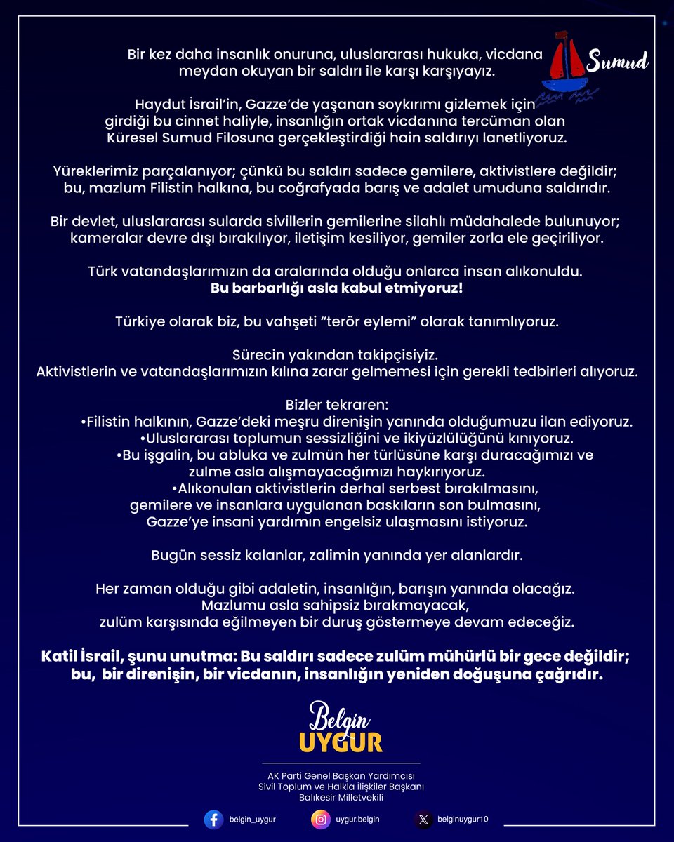 belginuygur10's tweet photo. Bir kez daha insanlık onuruna, uluslararası hukuka, vicdana meydan okuyan bir saldırı ile karşı karşıyayız.

Haydut İsrail’in, Gazze’de yaşanan soykırımı gizlemek için girdiği bu cinnet haliyle, insanlığın ortak vicdanına tercüman olan Küresel Sumud Filosuna gerçekleştirdiği hain saldırıyı lanetliyoruz.

Yüreklerimiz parçalanıyor; çünkü bu saldırı sadece gemilere, aktivistlere değildir; bu, mazlum Filistin halkına, bu coğrafyada barış ve adalet umuduna saldırıdır.

Bir devlet, uluslararası sularda sivillerin gemilerine silahlı müdahalede bulunuyor; kameralar devre dışı bırakılıyor, iletişim kesiliyor, gemiler zorla ele geçiriliyor.
Türk vatandaşlarımızın da aralarında olduğu onlarca insan alıkonuldu. Bu durumu asla kabul etmiyoruz!

Türkiye olarak biz, bu vahşeti “terör eylemi” olarak tanımlıyoruz.

Sürecin yakından takipçisiyiz. Aktivistlerin ve vatandaşlarımızın kılına zarar gelmemesi için gerekli tedbirleri alıyoruz.

Bizler tekraren:
•Filistin halkının, Gazze’deki meşru direnişin yanında olduğumuzu ilan ediyoruz.
•Uluslararası toplumun sessizliğini ve ikiyüzlülüğünü kınıyoruz.
•Bu işgalin, bu abluka ve zulmün her türlüsüne karşı duracağımızı ve zulme asla alışmayacağımızı haykırıyoruz.
•Alıkonulan aktivistlerin derhal serbest bırakılmasını, gemilere ve insanlara uygulanan baskıların son bulmasını, Gazze’ye insani yardımın engelsiz ulaşmasını istiyoruz.

Bugün sessiz kalanlar, zalimin yanında yer alanlardır.

Her zaman olduğu gibi adaletin, insanlığın, barışın yanında olacağız. Mazlumu asla sahipsiz bırakmayacak, zulüm karşısında eğilmeyen bir duruş göstermeye devam edeceğiz.

Katil İsrail, şunu unutma: Bu saldırı sadece zulüm mühürlü bir gece değildir; bu, bir direnişin, bir vicdanın, insanlığın yeniden doğuşuna çağrıdır.

#FreePalestine
#GlobalSumudFlotilla