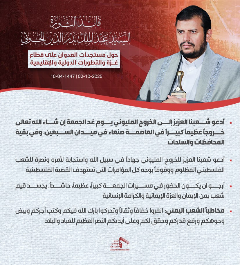 السيد القائد:أدعو شعبنا العزيز للخروج المليوني جهادا في سبيل الله واستجابة لأمره ونصرة للشعب الفلسطيني المظلوم ووقوفا بوجه كل المؤامرات التي تستهدف القضية الفلسطينية،
أرجو ان يكون الحضور كبيرا، عظيما، حاشدا، يجسد قيم شعب يمن الإيمان والعزة الإيمانية 
يعمم