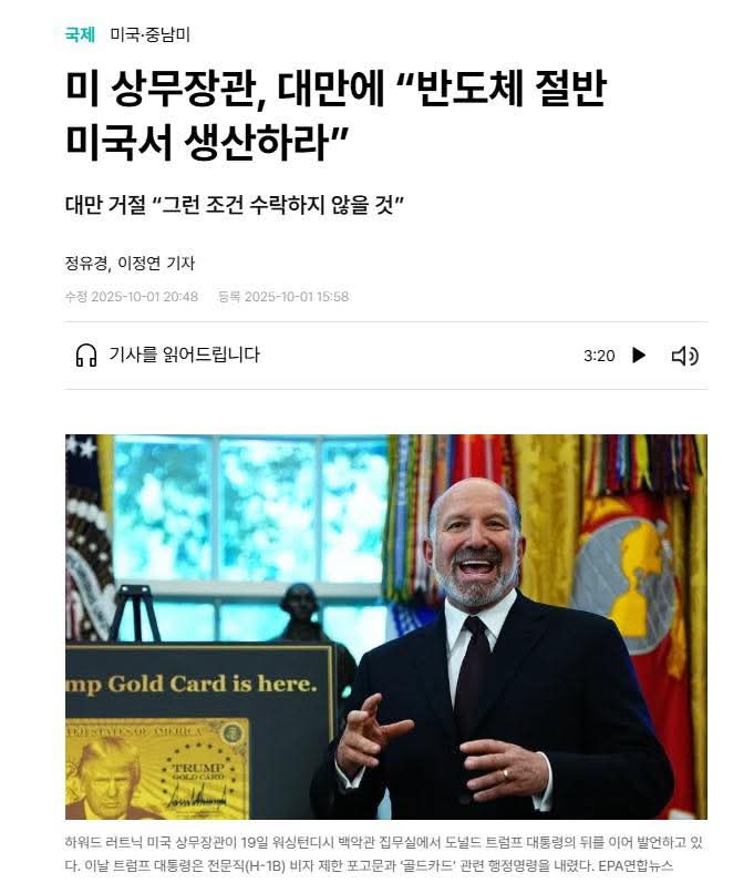 이봉렬 기자

미국이 대만과 관세협상을 하면서 ‘미국 수요 반도체의 절반을 미국 내에서 생산하라’고 요구했대.

러트닉 상무장관이 현 정부 임기 말까지 반도체의 미국 생산 비중을 40%로 끌어올리는 것을 목표로 하고 있다고도 했어.

대만은 당연히 말도 안 된다며 거부 의사를 분명히 밝혔어.