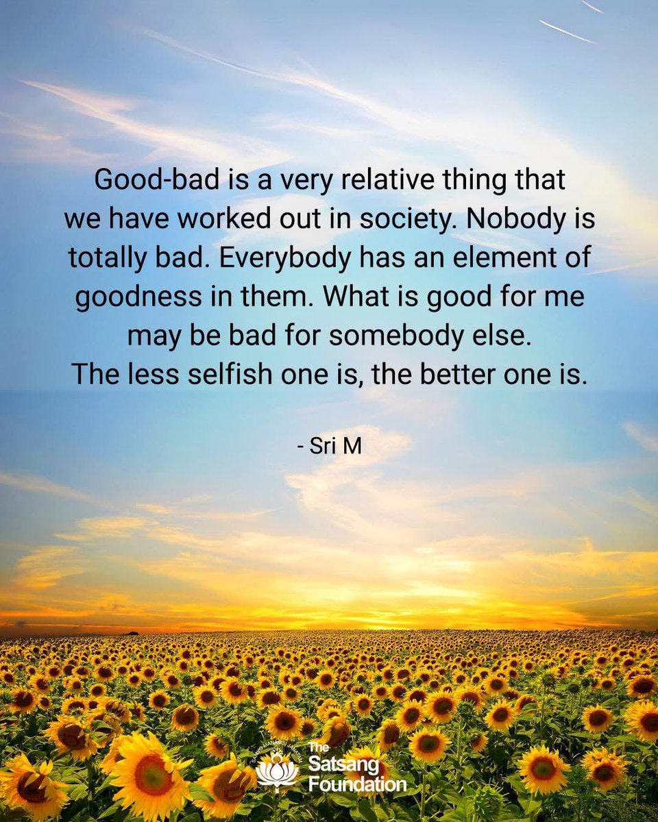 TheSatsangFoundationOfficial (@satsangtweets) on Twitter photo Good-bad is a very relative thing that we have worked out in society. Nobody is totally bad. Everybody has an element of goodness in them. What is good for me may be bad for somebody else. The less selfish one is, the better one is.
#SriMSpeaks #SriM #Quotes #QuoteOfTheDay Good-bad is a very relative thing that we have worked out in society. Nobody is totally bad. Everybody has an element of goodness in them. What is good for me may be bad for somebody else. The less selfish one is, the better one is.
#SriMSpeaks #SriM #Quotes #QuoteOfTheDay