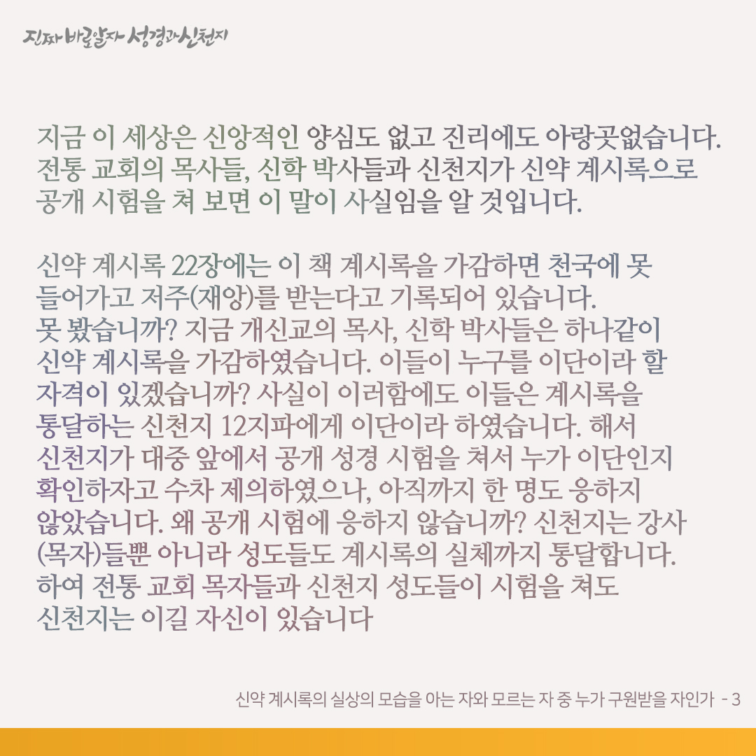 scjchurch's tweet photo. 신약 계시록의 실상의 모습을 아는 자와 모르는 자 중 누가 구원받을 자인가

신약 계시록 22장에서 본바, 요한은 계시록 전장의 사건을 보고 들었고, 예수님은 그에게 그 보고 들은 것을 교회들에게 가서 증거하라 하셨습니다(계 22:8, 16). 신약 계시록의 실체와 그것을 증거하는 계시 말씀을 듣지도 보지도 못했으면서 자의적으로 ‘이거다 저거다’ 하는 자는 거짓 목자입니다. 이것도 모르겠습니까? 초림 때나 재림 때인 오늘날에나 성도들은 거짓 목자의 거짓말은 잘 믿으면서, 성경에 약속한 참 목자의 참 증거는 믿지 않고 ‘이단, 마귀’라며 핍박하였습니다. 참 목자와 그 증거를 이단이라고 가르친 거짓 목자들은 양심이 있는 것입니까?

그 옛날 초림 때 유대교 목자들이 예수님에게 이단이라고 하더니, 이제는 전통 기독교 목자들이 신천지에게 또 이단이라고 하고 있습니다. 하면 자기들은 몇 단입니까?

계시록을 가감하면 천국에 못 들어가고 저주(재앙)를 받는다고 계 22장에 경고하셨습니다. 기독교 목자들은 계시록을 통달합니까?

신약 성경을 통달했다면, 예수님이 보내신 참 목자에게는 이단이라 하고 거짓 목자가 세운 거짓 목자에게는 참 목자, 정통이라고 하지는 않았을 것입니다. 참 목자와 거짓 목자도 구분하지 못하는 자가 어찌 하나님의 대언의 목자가 되겠습니까? 회개하고 다시 나기를 바랍니다.

지금 이 세상은 신앙적인 양심도 없고 진리에도 아랑곳없습니다. 전통 교회의 목사들, 신학 박사들과 신천지가 신약 계시록으로 공개 시험을 쳐 보면 이 말이 사실임을 알 것입니다.

신약 계시록 22장에는 이 책 계시록을 가감하면 천국에 못 들어가고 저주(재앙)를 받는다고 기록되어 있습니다. 못 봤습니까? 지금 개신교의 목사, 신학 박사들은 하나같이 신약 계시록을 가감하였습니다. 이들이 누구를 이단이라 할 자격이 있겠습니까? 사실이 이러함에도 이들은 계시록을 통달하는 신천지 12지파에게 이단이라 하였습니다. 해서 신천지가 대중 앞에서 공개 성경 시험을 쳐서 누가 이단인지 확인하자고 수차 제의하였으나, 아직까지 한 명도 응하지 않았습니다. 왜 공개 시험에 응하지 않습니까? 신천지는 강사(목자)들뿐 아니라 성도들도 계시록의 실체까지 통달합니다. 하여 전통 교회 목자들과 신천지 성도들이 시험을 쳐도 신천지는 이길 자신이 있습니다

‘신약 계시록의 실상의 모습을 보고 듣고 알기에 계시록의 예언의 참뜻뿐 아니라 그 실체들까지도 통달하는 신천지’와 ‘계시록의 실상의 모습을 알지도 못하고 계시록을 가감한 개신교⋅천주교’ 중 누가 정통이고 누가 이단이겠습니까? 또 누가 구원받겠습니까? 신약 성경 계시록이 답해 줄 것입니다(계 22:18-19).

✅ https://t.co/riQF8YLtdX

#신천지 #신천지예수교회 #요한계시록 #진짜바로알자_성경과_신천지