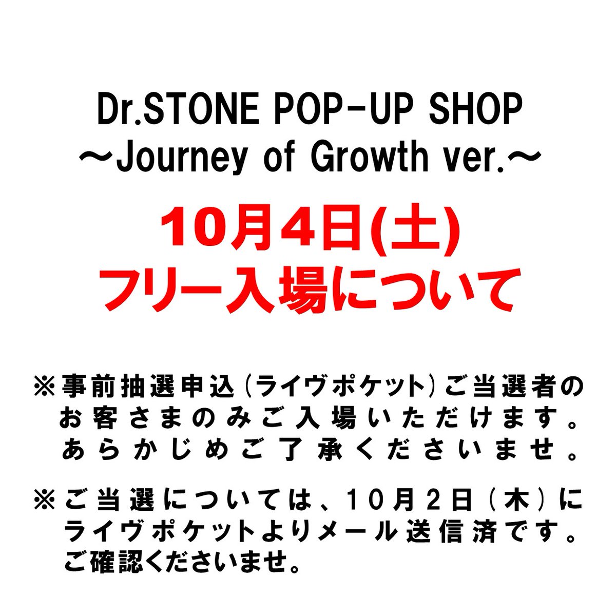 ＼Dr.STONE POP-UP SHOP ～Journey of Growth ver.～ ／

  ■10月4日(土)の入場につきまして

⚠️終日フリー入場はございません。 
事前抽選申込(ライヴポケット)ご当選者のお客さまのみご入場いただけます。 あらかじめご了承ください。
 ※くわしくは⬇️をご覧くださいませ。