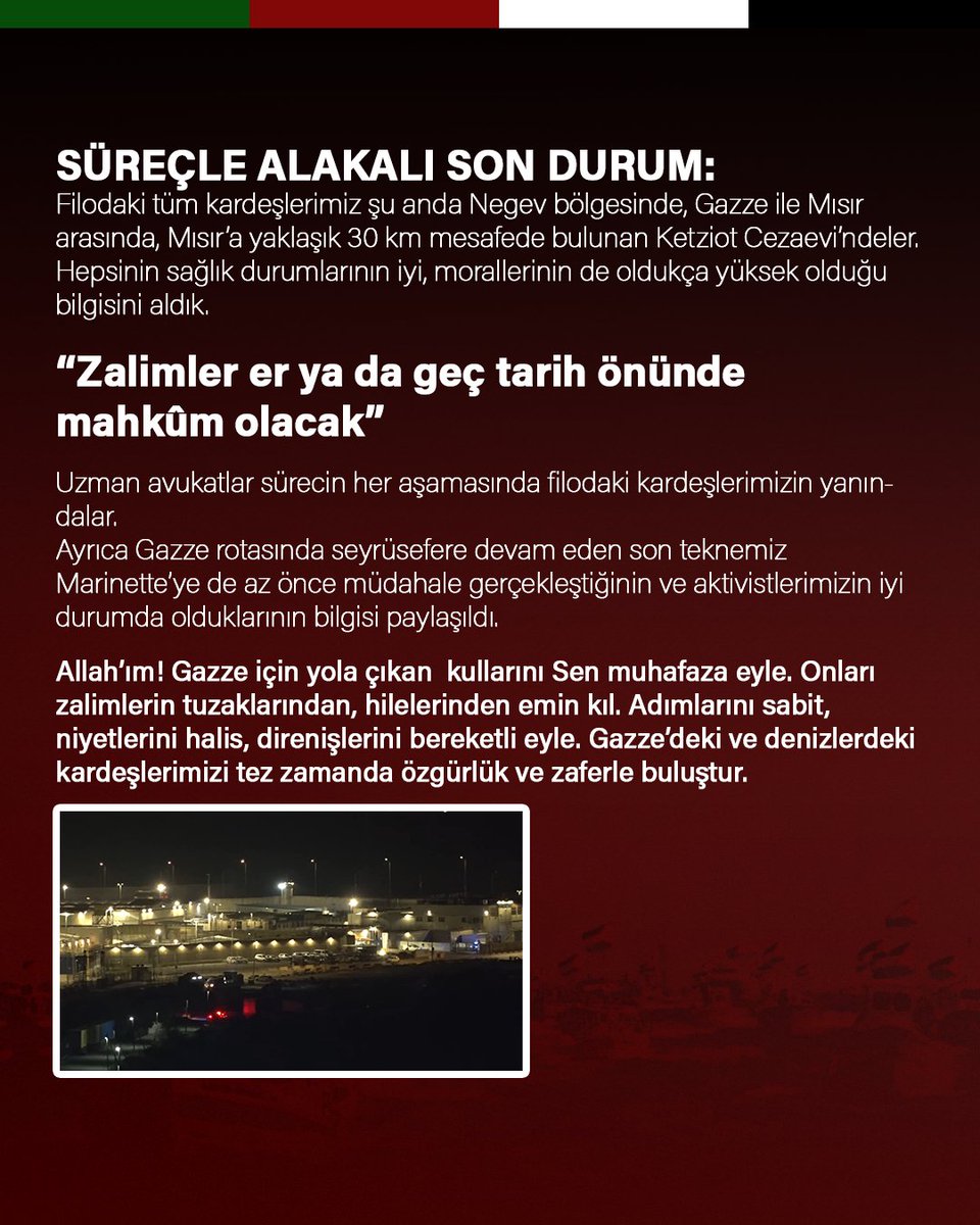 SÜREÇLE ALAKALI SON DURUM:
Filodaki tüm kardeşlerimiz şu anda Negev bölgesinde, Gazze ile Mısır arasında, Mısır’a yaklaşık 30 km mesafede bulunan Ketziot Cezaevi’ndeler. Hepsinin sağlık durumlarının iyi, morallerinin de oldukça yüksek olduğu bilgisini aldık.

“Zalimler er ya da