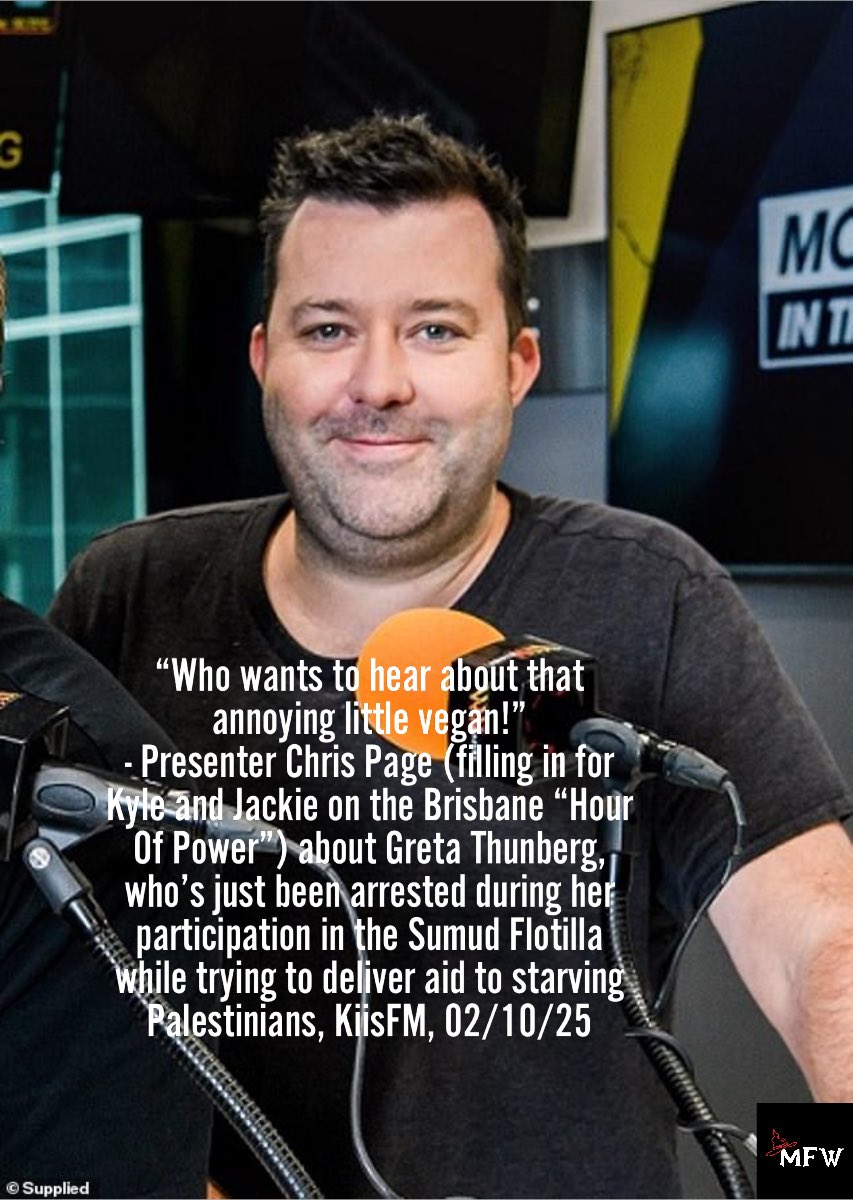 MFWitches's tweet photo. 🧙🏽 🍾 💃🏼 🧙🏼‍♀️ #VILEKYLE WITHDRAWALS 1621-1631 🧙🏽 🤩 🌟 🧙🏽

We’ve another contender today for biggest arse-on-radio after Kyle Sandilands himself, witches.

His name is Chris Page, and he appears to work for ARN Media in Brisbane alongside Amy Gerard. And to be honest we’d never heard of him till he and Amy spent the past week filling in for Kyle and Jackie while they’re on (yet another) highly-paid holiday due to the absolute exhaustion apparently caused by dreaming up more hate radio.

Anyways. Our witchy listener tuned in to Chris and Amy’s annoying drivel during the “Hour of Power” on Brisbane radio last night (yes, we listen while K and J are on holidays because the time-slot is still advertised as theirs and as long as that’s true we’ll record advertisers during that time-slot whether ARN choose to play filth, songs, news, ads or even resort to an hour of silence). 

During the program, a news report was aired about the brave people on the flotilla of boats near Gaza who’ve been trying to deliver aid to starving Palestinians and draw further attention to the terrible plight of those being attacked via the genocide, yet have now been illegally arrested by Israel. 

And this knobhead Chris Page said in a mocking tone to his co-host the very quote in the meme below. 

Yep. Knobhead is a mild way to describe this charmer, isn’t it? Maybe arsewipe would be better, or fuckmuppet. Yet who is in any way fucking surprised ARN Media employ a number of nasty pricks and not just one of them? Anybody?

Like Kyle, this shit-for-brains shouldn’t be on air. He’s crass, clueless and oh so wrong to be a radio broadcaster. Because if a young woman who’s risking her life trying to get the world’s attention focused on the worst genocide in generations including north of 600,000 Palestinians (including more than 200,000 young children) have been blown up, shot and hunted by IDF soldiers for sport and the millions remaining are dying of starvation yet this cruel twat can STILL mock Greta Thunberg on air in the name of telling some kind of “joke”, he’s not fit to make coffee at ARN let alone spew his Kyle-like filth on air to listeners.

Chris thinks punching-down is hilarious. And making fun of incredible women who have more courage in their pinky fingers than he has in his entire personage seems to be top of his list of enjoyable pastimes during work hours. He’s clearly modelled himself on Kyle, and thinks this kind of “banter” will win him endless adoring fans and a cushy multi-million dollar salary. Well … nope.

Because if Chris doesn’t fucking stop it, he may quickly find himself the focus of a brand new MFW campaign. Because no matter how long it takes us to get fuckers like he and Kyle off air, we’re determined to do it. 

So what’s it to be, Chris? Are you gonna transition into an actual human with empathy for others and a sense of responsibility for what comes out of your mouth, or would you prefer to feel the witches’ ongoing wrath?

Hmmmm?

_____

Thanks so much to BUPA, Ferro Sachets, Goodprice Pharmacy, Spotlight, Star Chemists, Blue Haven Pools, Mannix Airconditioning, Lantern on the Quay, Athena Home Loans, Mareena Parslowe Funerals, and Autobarn for all refusing to fund the filth. None have advised they’ve left but none have been heard for more than 7 weeks on the show.

We won’t stop till advertisers stop funding the filth. Go to https://t.co/gefVqPNei2 to learn how to contact advertisers and access FOE lists. Or go directly to FOE lists here: https://t.co/Z8ETk0wsNJ to start contacting advertisers. Send all responses to witches@mfw.org.au. 

Please also support our work: it’s like a subscription to the future for the price of as little as a cup of coffee (or two) per month:
https://t.co/LES4fbVPKU

Let’s go. 

#ToYourBrooms

[Pic credit: Daily Mail]