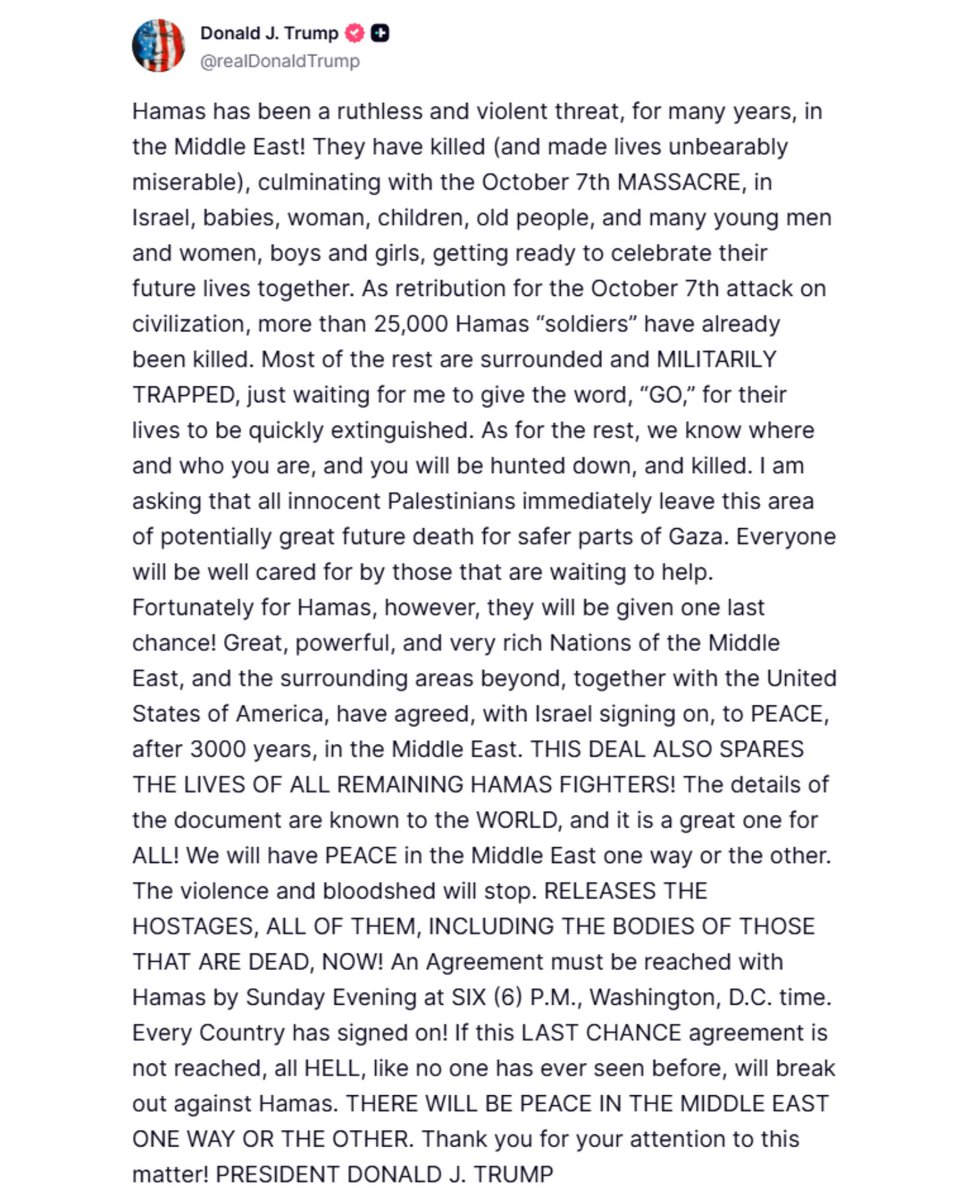 EricLDaugh's tweet photo. 🚨 BREAKING: President Trump says ALL HELL WILL BREAK LOOSE on Hamas if an agreement is not reached by 6PM ET.

"I am asking that all innocent Palestinians immediately leave this area of potentially great future death for safer parts of Gaza."

Whoa.

"RELEASES THE HOSTAGES, ALL OF THEM, INCLUDING THE BODIES OF THOSE THAT ARE DEAD, NOW! An Agreement must be reached with Hamas by Sunday Evening at SIX (6) P.M., Washington, D.C. time. Every Country has signed on!"

"If this LAST CHANCE agreement is not reached, all HELL, like no one has ever seen before, will break out against Hamas. THERE WILL BE PEACE IN THE MIDDLE EAST ONE WAY OR THE OTHER. Thank you for your attention to this matter! PRESIDENT DONALD J. TRUMP"