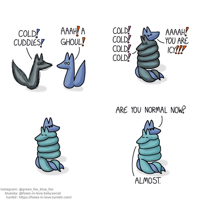 A comic of two foxes, one of whom is blue, the other is green. In this one, Blue freezes in terror as a vaguely foxlike abstract figure dashes towards him. Entity: Cold! Cuddles! Blue: Aaah! A ghoul! The entity, which is slowly starting to turn into Green, wraps himself around Blue, who struggles in vain. Ghoulish Green: Cold! Cold! Cold! Cold! Blue: Aaaah! You are icy!!! Accepting his confinement, Blue settles down, sulking as Green slowly and gradually returns to his usual bearing and colour. Blue: Are you normal now? Green: Almost.