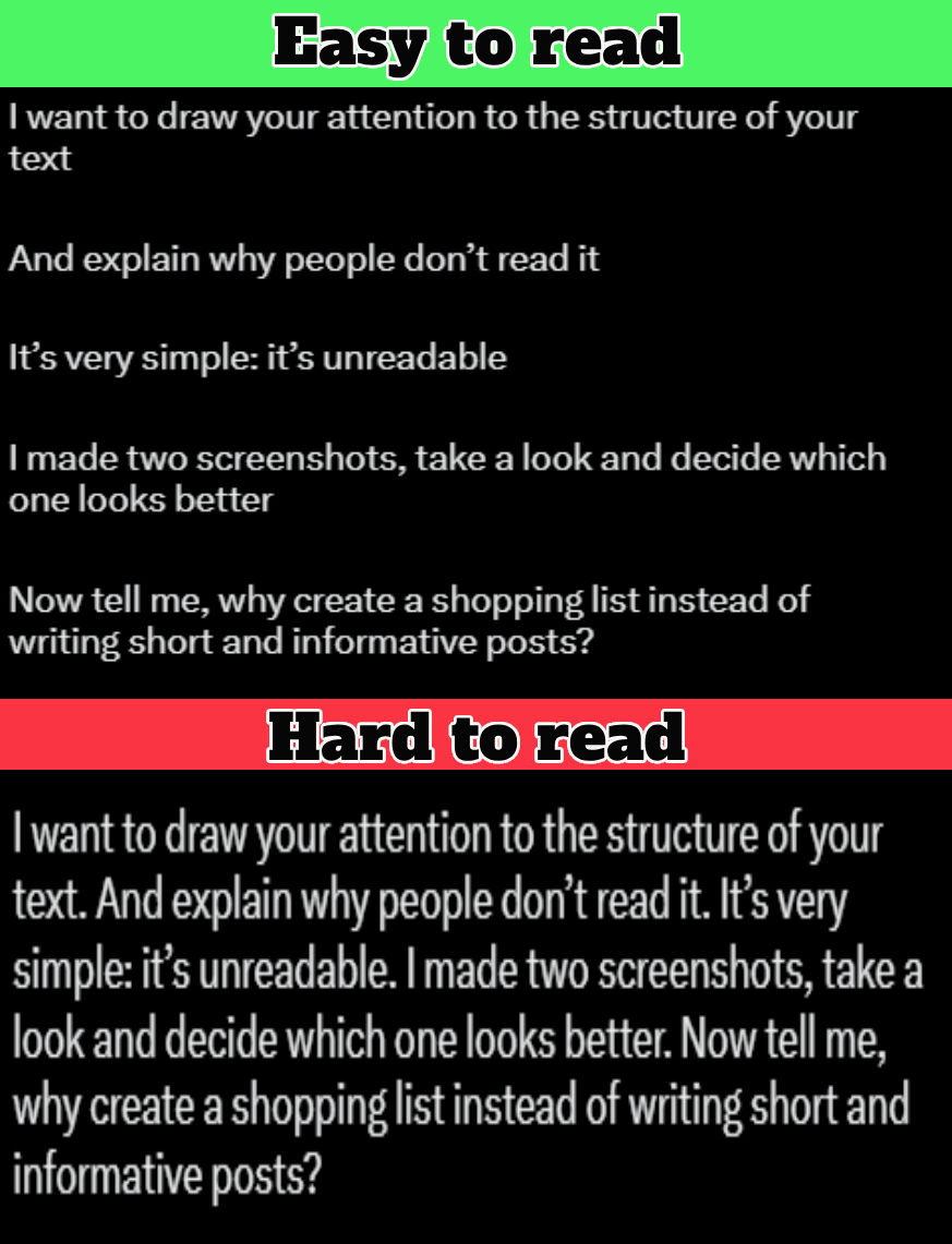 Structure matters just as much as the meaning of words

I want to draw your attention to the structure of your text

And explain why people don’t read it

It’s very simple: it’s unreadable

I made two screenshots, take a look and decide which one looks better

Now tell me, why