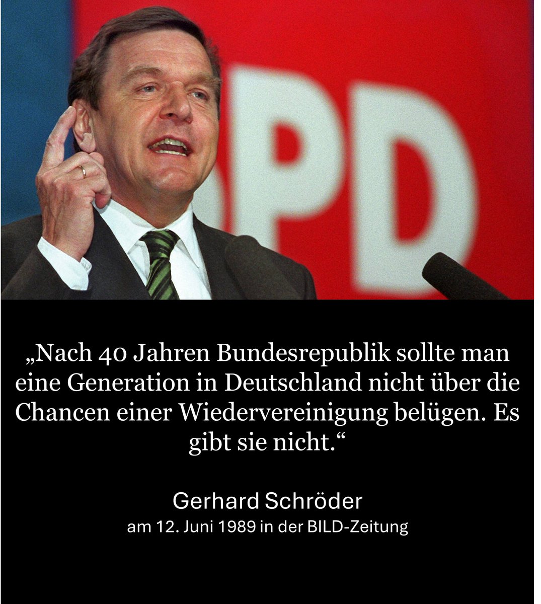 „Nach 40 Jahren Bundesrepublik sollte man eine Generation in Deutschland nicht über die Chancen einer Wiedervereinigung belügen. Es gibt sie nicht.“

Gerhard Schröder am 12. Juni 1989 in der BILD-Zeitung.