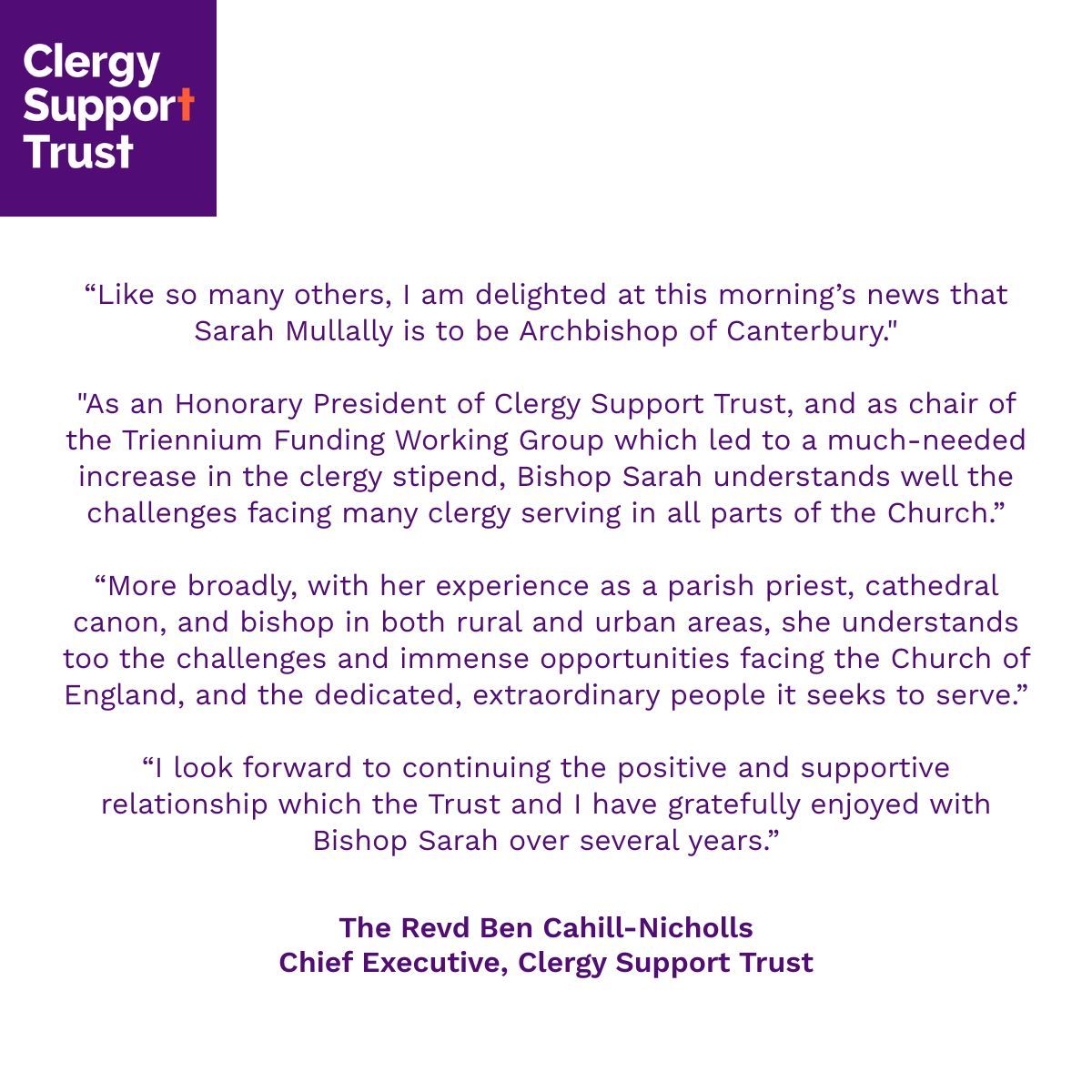 “Like so many others, I am delighted at this morning’s news that Sarah Mullally is to be Archbishop of Canterbury.”

“As an Honorary President of Clergy Support Trust, and as chair of the Triennium Funding Working Group which led to a much-needed increase in the clergy stipend,
