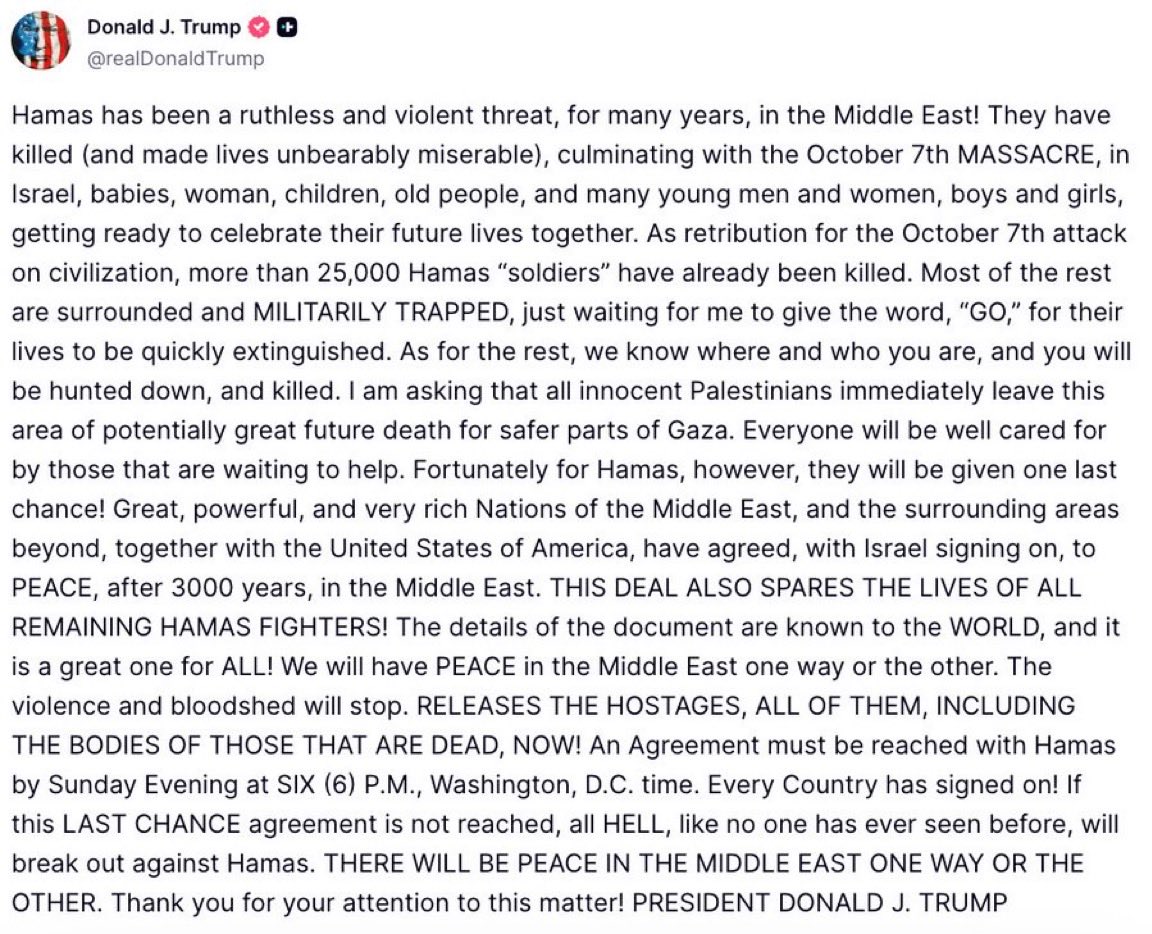 🇺🇸🇵🇸 FLASH INFO 

« Je demande à tous les Palestiniens innocents de quitter immédiatement cette zone de potentiel danger mortel pour des parties plus sûres de Gaza. [...] Si cet accord de DERNIÈRE CHANCE n'est pas conclu, un ENFER, comme personne n'en a jamais vu auparavant »