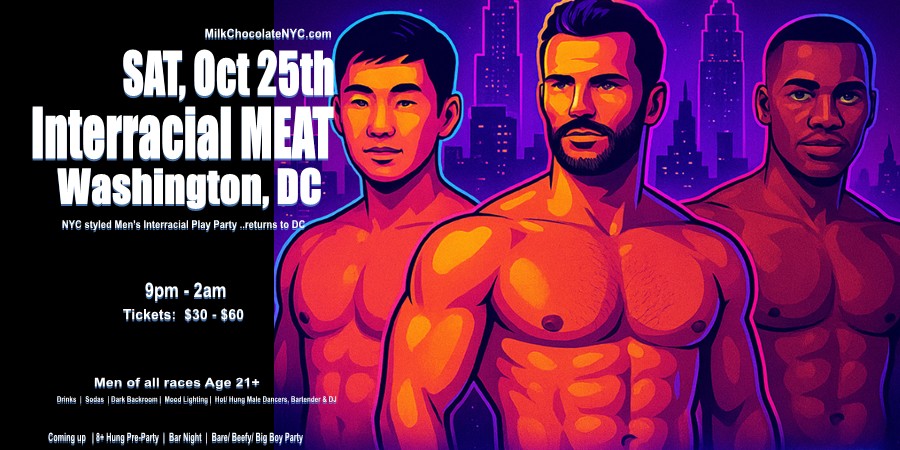 DC Party:  Sat, Oct 25th @InterracialMeat Meet Up for men of all races age 21+. Need 30 hot/ 8+ Hung Tops @ Hung Pre-Party.

TICKETS:  MilkChocolateNYC.com/DC

#DMVfreaks #dmvgay #dmvlinkups #Phillygay #DCCruising #bbc #bwc #gaydmv #gaybathhouse #gaylatinos #gayatl #gayasians