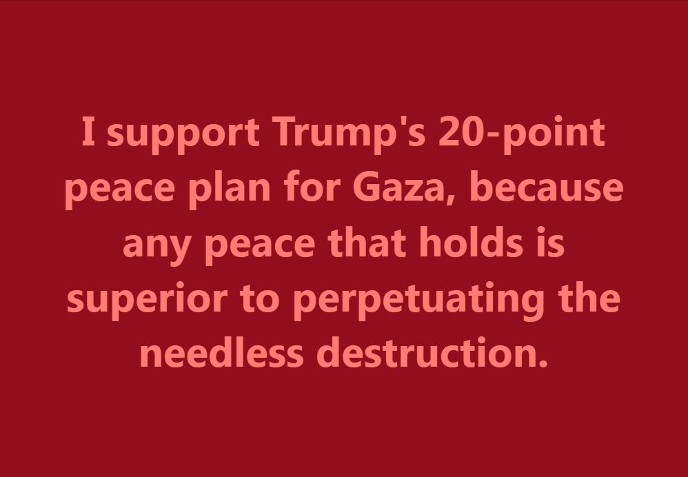 I support Trump's 20-point peace plan for Gaza, because any peace that holds is superior to perpetuating the needless destruction.

I have stated before that Israel's initial acts were justified as self-defense against Hamas and its atrocities of October 7, 2023. However, the war