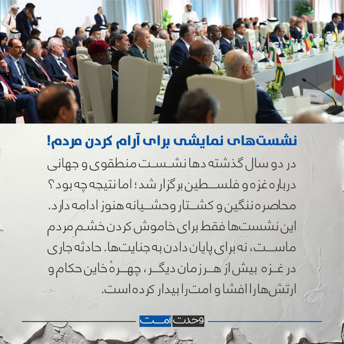 WahdatUmmat's tweet photo. نشست‌های نمایشی برای آرام کردن مردم!
در دو سال گذشته دها نشست منطقوی و جهانی درباره غزه و فلسطین برگزار شد؛ اما نتیجه چه بود؟
محاصره ننگین و کشتار وحشیانه هنوز ادامه دارد. این نشست‌ها فقط برای خاموش کردن خشم مردم ماست، نه برای پایان دادن به جنایت‌ها.  
حادثه جاری در غزه  بیش از هر زمان دیگر، چهرهٔ خاین حکام و ارتش‌ها را افشا و امت را بیدار کرده است.
#وحدت‌امت