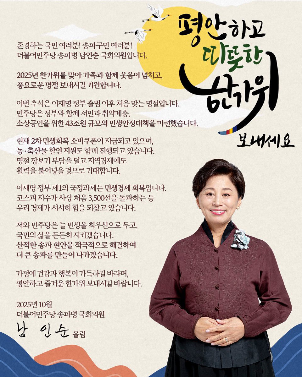<평안하고 따뜻한 한가위 보내셔요!>

존경하는 국민 여러분! 송파구민 여러분!
더불어민주당 송파병 남인순 국회의원입니다.
​
2025년 한가위 큰 명절을 맞아 가족과 함께 웃음이 넘치고, 풍요로운 명절 보내시길 기원합니다.
​
이번 추석은 이재명 정부 출범 이후 처음 맞는 명절입니다. 민주당은