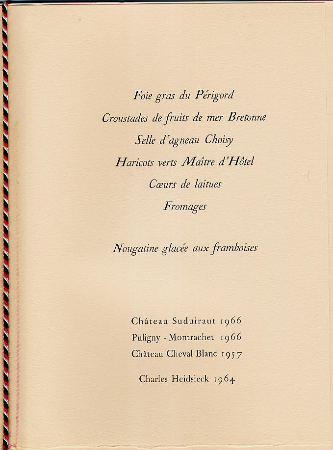 04 octobre 1971
Dîner Palais du Grand Trianon

Foie gras du Périgord
Croustades de fruits de mer Bretonne
Selle d'agneau Choisy
Haricots verts Maître d'Hôtel
Coeurs de laitues
Fromages
Nougatine glacée aux framboises

Suduiraut 1966
Puligny-Montrachet 1966
Cheval Blanc 1957
...