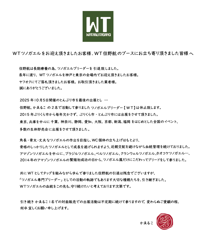 WTツノガエルをお迎え頂きましたお客様。
WT但野航のブースにお立ち寄り頂きました皆様へ。

＃burikura ＃とんぶり市 ＃ぶりくら市 

但野航は長期療養の為、ツノガエルブリーダーを引退致しました。
長年に渡り、WTツノガエルを神戸と東京の会場内でお迎え頂きましたお客様。