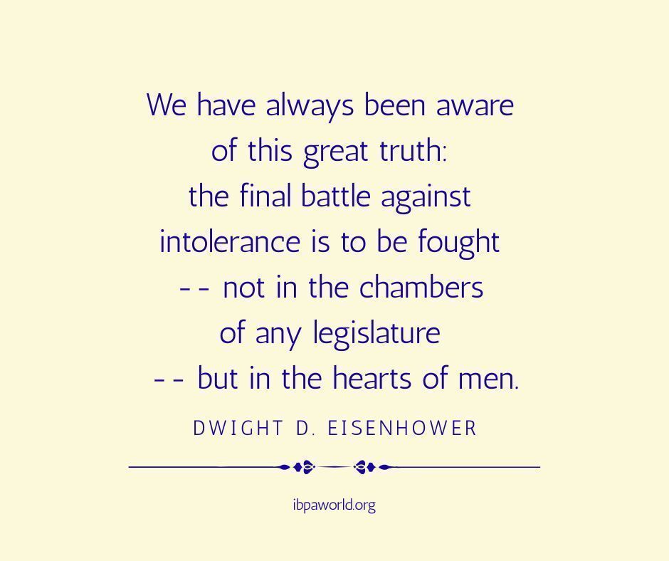 "We have always been aware of this great truth: the final battle against intolerance is to be fought -- not in the chambers of any legislature -- but in the hearts of men."
~Dwight D. Eisenhower
ibpaworld.org 
#justice #equity #inclusion