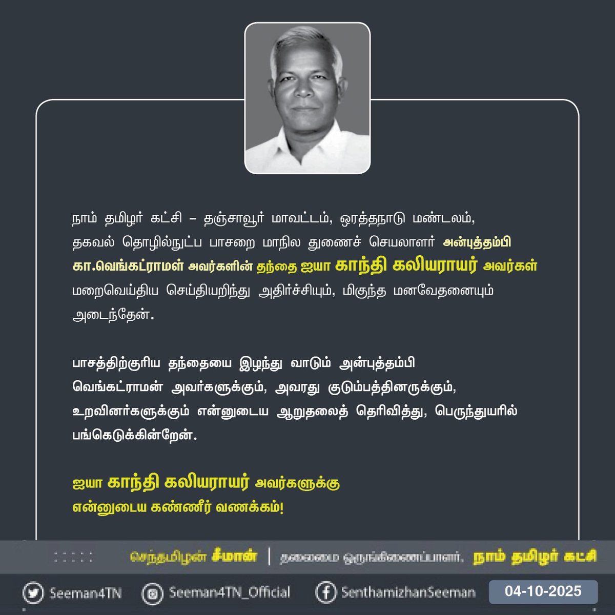 Seeman4TN's tweet photo. நாம் தமிழர் கட்சி - தஞ்சாவூர் மாவட்டம், ஒரத்தநாடு மண்டலம், தகவல் தொழில்நுட்பப் பாசறை மாநிலத் துணைச் செயலாளர் அன்புத்தம்பி கா.வெங்கட்ராமள் அவர்களின் தந்தை ஐயா காந்தி கலியராயர் அவர்கள் மறைவெய்திய செய்தியறிந்து அதிர்ச்சியும், மிகுந்த மனவேதனையும் அடைந்தேன்.

பாசத்திற்குரிய தந்தையை இழந்து வாடும் அன்புத்தம்பி 
வெங்கட்ராமன் அவர்களுக்கும், அவரது குடும்பத்தினருக்கும், உறவினர்களுக்கும் என்னுடைய ஆறுதலைத் தெரிவித்து, பெருந்துயரில் பங்கெடுக்கின்றேன்.

ஐயா காந்தி கலியராயர் அவர்களுக்கு
என்னுடைய கண்ணீர் வணக்கம்!