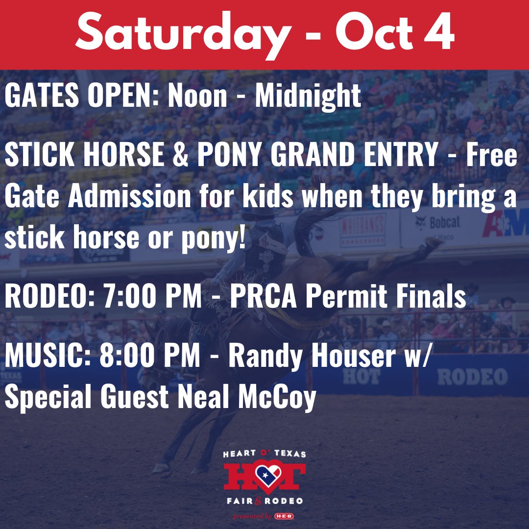 SATURDAY - OCTOBER 4

GATES OPEN: Noon - Midnight

STICK HORSE &amp; PONY GRAND ENTRY - Free Gate Admission for kids when they bring a stick horse or pony!

RODEO: 7:00 PM - PRCA Permit Finals

MUSIC: 8:00 PM - Randy Houser w/ Neal McCoy