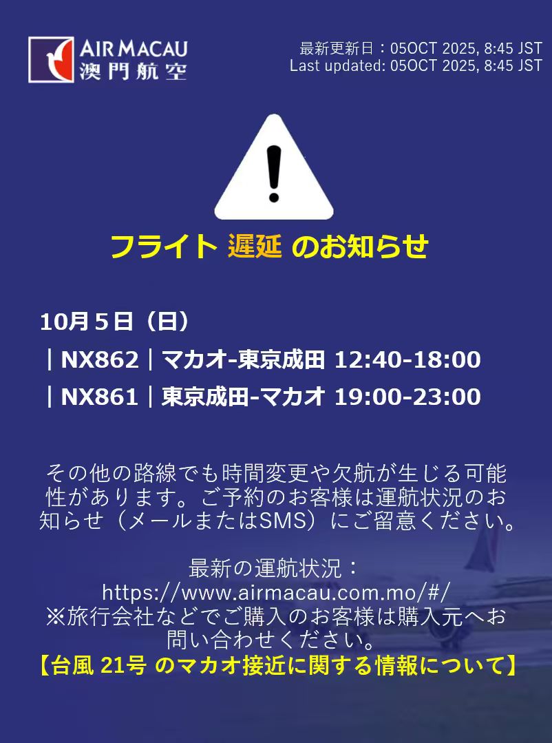 台風21号による運航への影響】 更新時刻：2025年10月5日 8:55（日本時間） 台風接近に伴い、一部便に欠航および時間変更が生じています。  10月５日（日）＜遅延＞ ｜NX862｜マカオ-東京成田 12:40-18:00 ｜NX861｜東京成田-マカオ 19:00-23:00  最新の運航状況： https://t ...