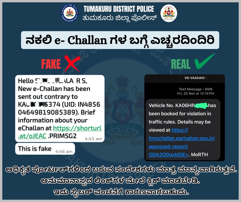 ತುಮಕೂರಿನ ಹಲವು ವಾಹನ ಸವಾರರಿಗೆ eChallan ಗೆ ಸಂಬಂಧಿಸಿದಂತೆ ಫೇಕ್ ಮೆಸೇಜ್ ಗಳು shorturl ಗಳಿಂದ ಬಂದಿರುವುದು ಕಂಡುಬಂದಿದ್ದು ಇದು ಫೇಕ್ ಆಗಿರುತ್ತವೆ, ಅಧಿಕೃತ Vahan ಪೋರ್ಟಲ್‌ಗಳಿಂದ ಬರುವ ಸಂದೇಶಗಳು ಮಾತ್ರ ಮಾನ್ಯವಾಗಿರುತ್ತವೆ. ಅನುಮಾನಾಸ್ಪದ ಲಿಂಕ್‌ಗಳ ಮೇಲೆ ಕ್ಲಿಕ್ ಮಾಡಬೇಡಿ. ಇದು ಸೈಬರ್ ವಂಚನೆಗೆ ಕಾರಣವಾಗಬಹುದು.  ಹೆಚ್ಚಿನ