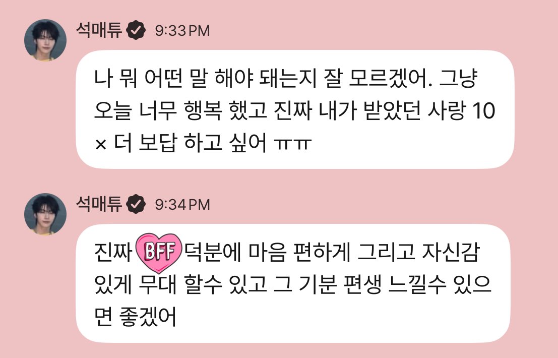 251005 🦊💬 09:33 PM KST

🦊 i don't know what i should say. i was just so happy today and seriously i want to repay you with 10x more love than i received ㅠㅠ
🦊 really thanks to y/n i am able to perform with ease and with confidence, and i hope i can feel this feeling forever