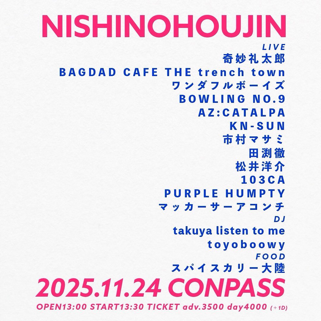 NISHINOHOUJIN

奇妙礼太郎
BAGDAD CAFE THE trench town
ワンダフルボーイズ
BOWLING NO.9
AZ:CATALPA
KN-SUN
市村マサミ
田渕徹
松井洋介
103CA
PURPLE HUMPTY
マッカーサーアコンチ

他

2025.11.24 MON
OPEN13:00/START13:30
大阪 東心斎橋 CONPASS

前売¥3,500(D別)
予約conpass.jp/11501.html
