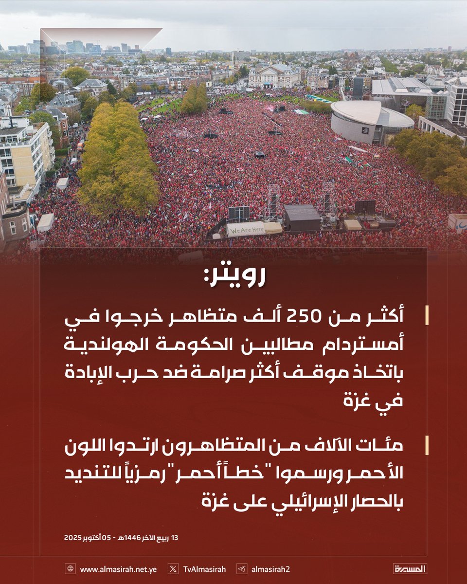 🟥 رويترز:

♦️ أكثر من 250 ألف متظاهر خرجوا في أمستردام مطالبين الحكومة الهولندية باتخاذ موقف أكثر صرامة ضد حرب الإبادة في غزة
♦️ مئات الآلاف من المتظاهرون ارتدوا اللون الأحمر ورسموا "خطاً أحمر" رمزياً للتنديد بالحصار الإسرائيلي على غزة