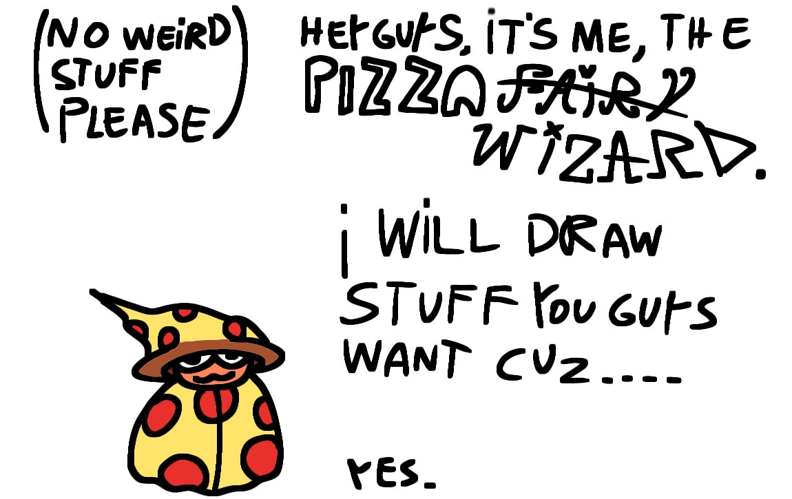 Heya fellas, it's me, The Pizza Fa- AHEM... Wizard. Im here to say that i have absolutely no idea to what i could draw rn. Yeah i have a part 2 of the pizza Fairy comic in production and some other stuff but i think it would be cool to draw some stuff for you guys.