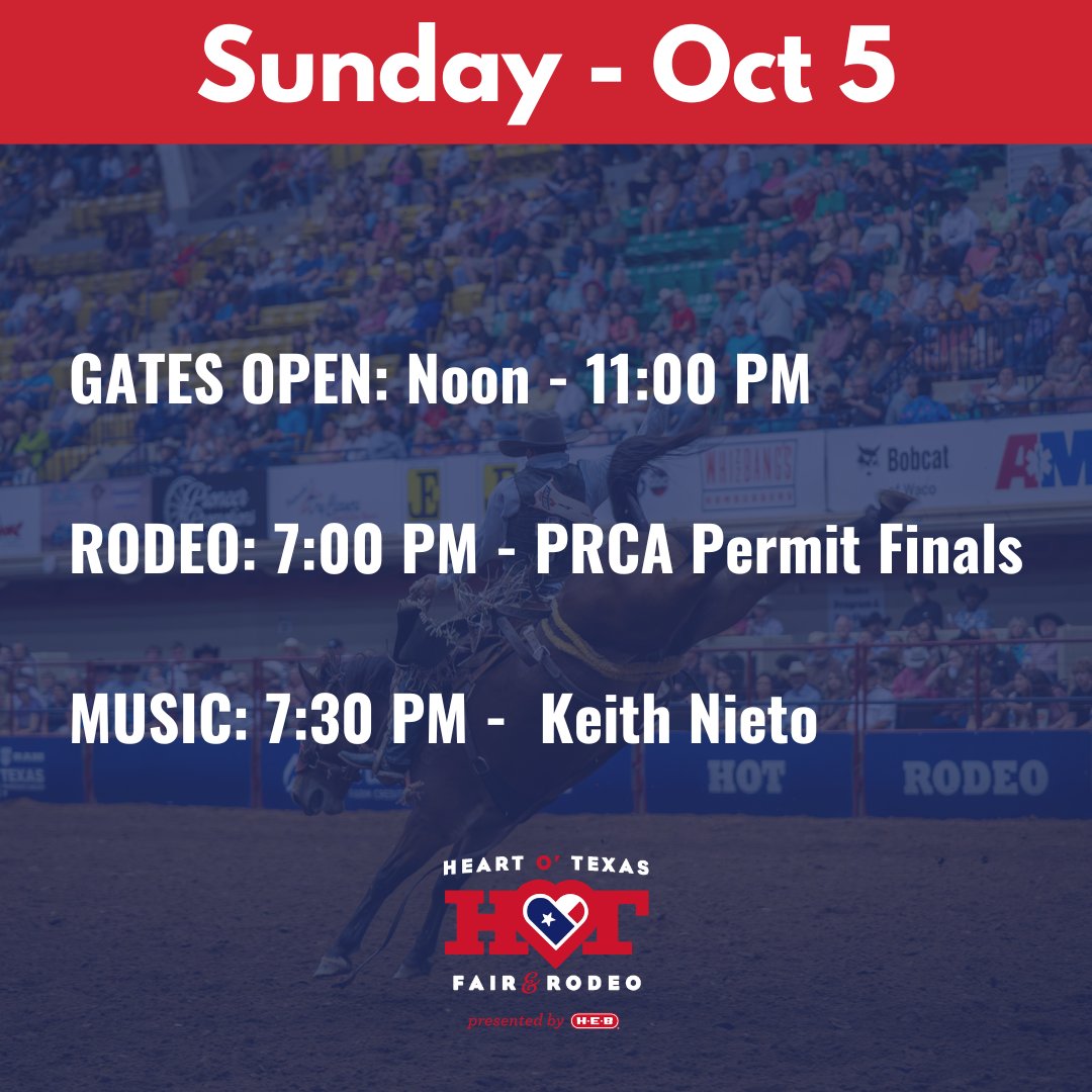 SUNDAY - OCTOBER 5

GATES OPEN: Noon - 11:00 PM

RODEO: 7:00 PM - PRCA Permit Finals

MUSIC: 7:30 PM - Keith Nieto 

#HOTfair #WacoTX