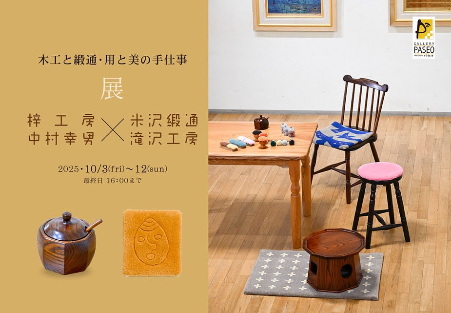木工と緞通・用と美の手仕事
梓工房中村幸男×米沢緞通滝沢工房
令和７年１０月３日（金）〜１２日（日）
10：00～18：00（最終日は16：00まで）会期中無休
　暮らしに寄り添い、永く使うことで味わいを増す木工と段通の世界を、ぜひご覧ください。みなさまのご来場を心よりお待ちしています。