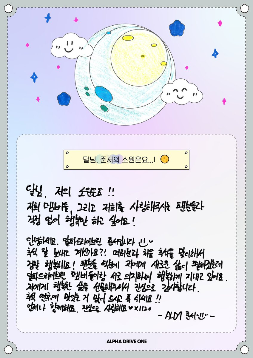 달님, 저의 소원은요!!
저희 멤버들, 그리고 저희를 사랑해주시는 팬분들과 걱정 없이 행복만 하고 싶어요!

안녕하세요. 알파드라이브원 준서입니다.
추석 잘 보내고 계신가요?! 여러분과 처음 추석을 맞이해서 정말 행복해요! 팬분들 덕분에 저에게 새로운 삶이 펼쳐졌는데 알파드라이브원