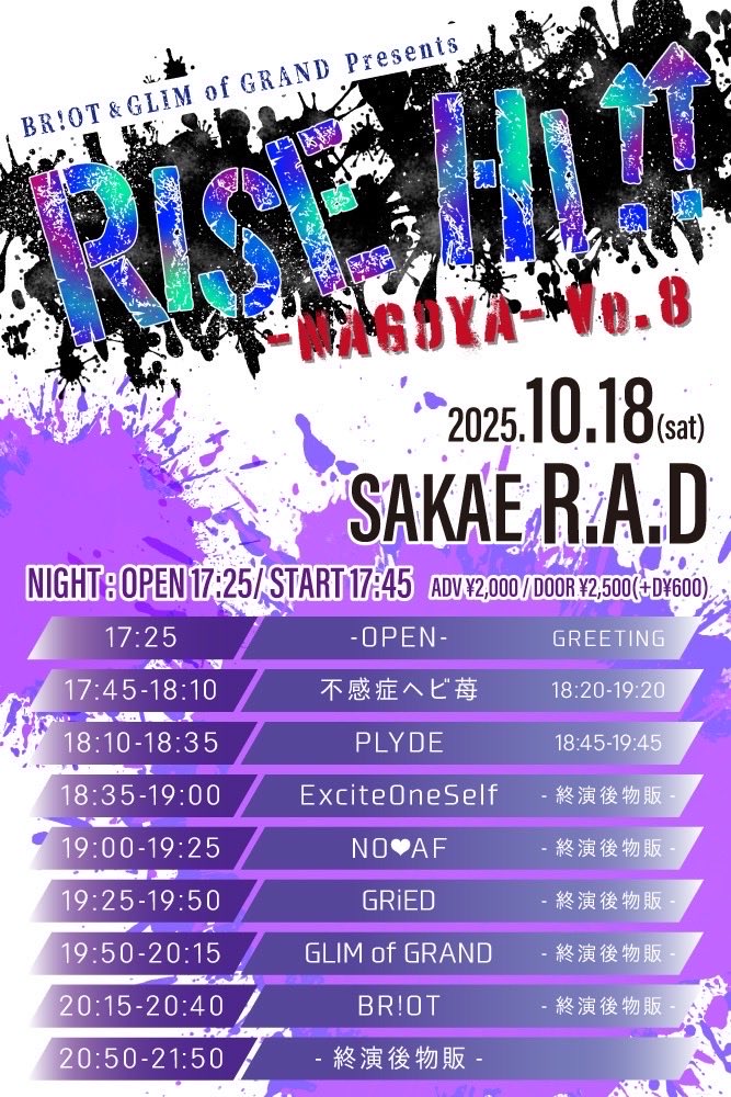 ／

BR!OT&amp;GLIM of GRAND presents！
『RISE HI !! -Nagoya-』開催！

＼

🗓️2025/10/18(土)
BR!OT&amp;GLIM of GRAND presents
『RISE HI !! vol.8 -Nagoya-』
📍栄R.A.D 【DAY.NIGHT2部制】
※BR!OTはNIGHTのみ出演

【DAY】
⏰ OPEN 13:20/ START 13:40
🎫ADV ¥1,500/DOOR¥2,000(各+D代¥600)