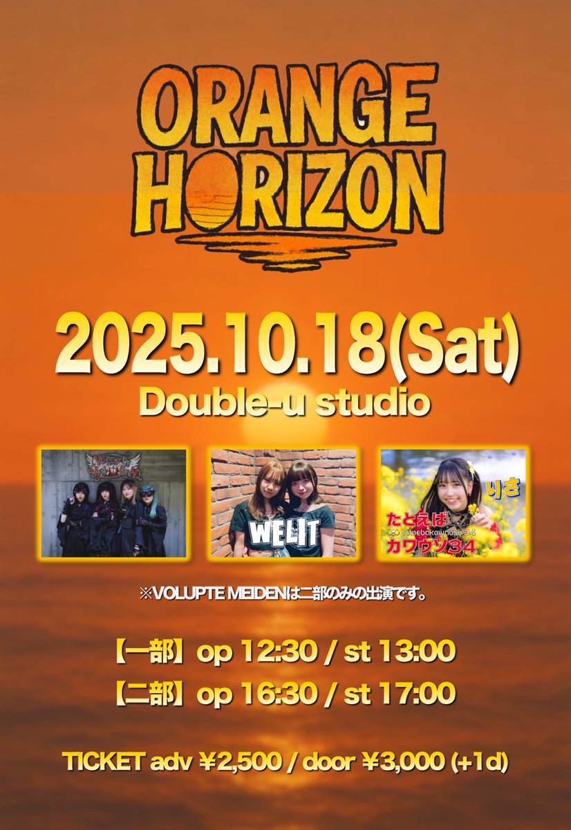 2025.10.18(Sat)
Double-u studio

ORANGE HORIZON

1部　OPEN 12:30 /START 13:00
２部　OPEN 16:30 / START 17:00
adv ¥2,500 / door ¥3,000(+1d)

-act-
WELIT
たとえばカワウソ34
VOLPTE MEIDEN(2部のみ)

チケット予約↓
tiget.net/events/434398