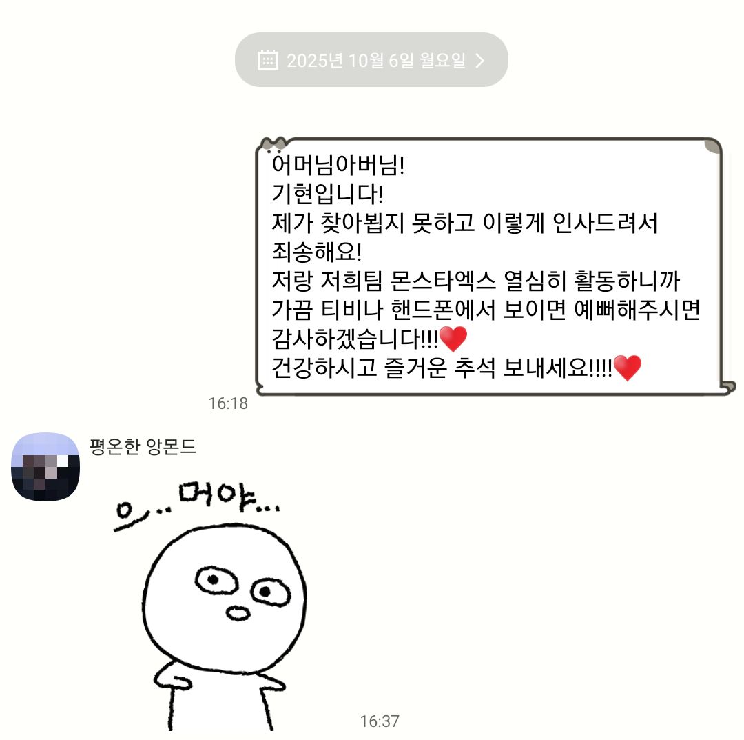 아 이거 볼수록 웃기네
기현이한테 버블 받자마자 가족 단톡방에 보냈는데 동생만 반응해주고 아빠엄마는 그러려니 하면서 읽씹함ㅋㅋㅋㅋㅋㅋㅋㅋㅋㅋㅋ
심지어 같이 있었음 푸하하