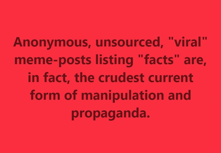 Anonymous, unsourced, "viral" meme-posts listing "facts" are, in fact, the crudest current form of manipulation and propaganda.

(The above post is mine, and I take full credit for it after having seen for years how anonymous meme-posts with no accountability behind them have