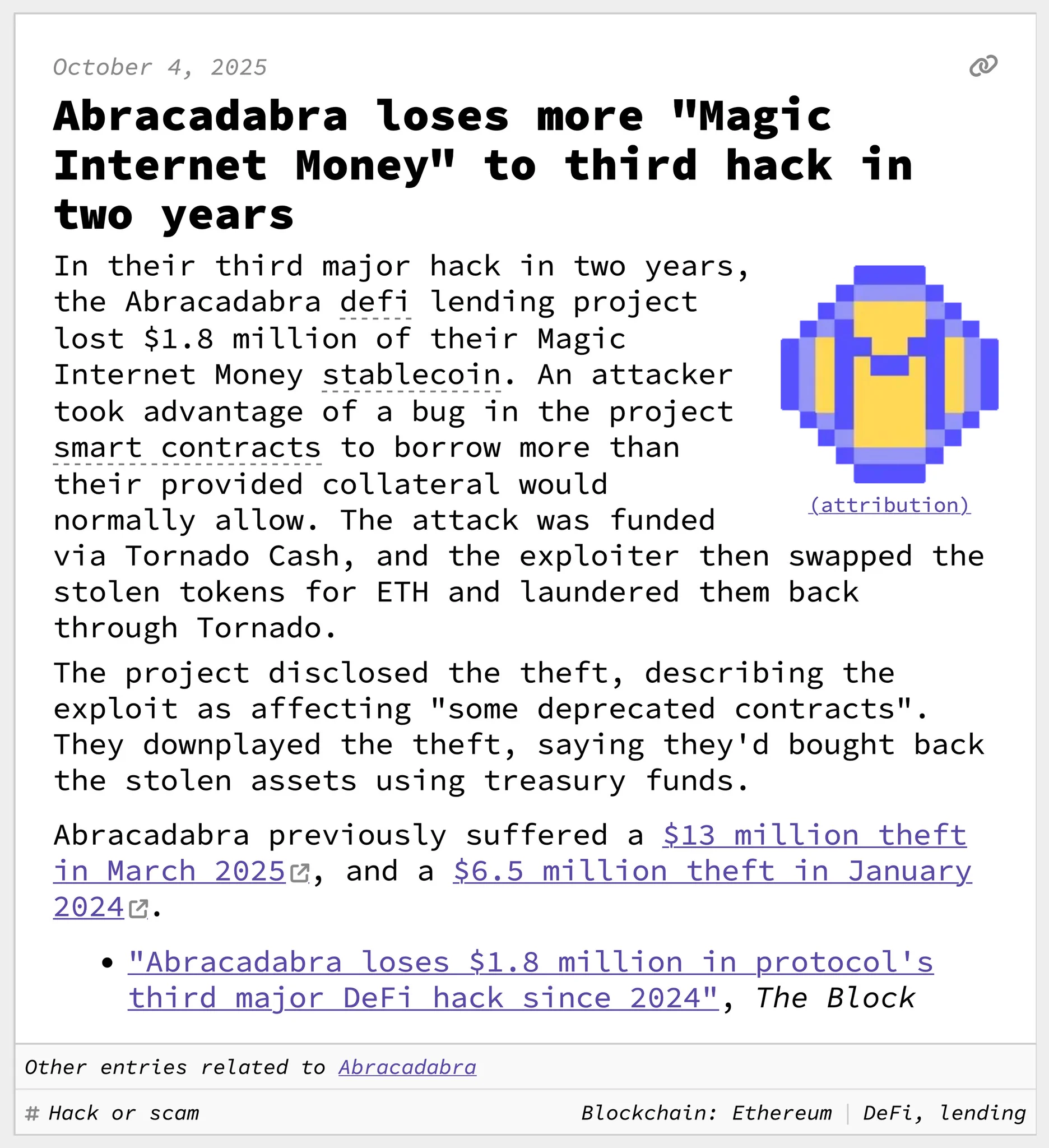 Abracadabra loses more "Magic Internet Money" to third hack in two years
In their third major hack in two years, the Abracadabra defi lending project lost $1.8 million of their Magic Internet Money stablecoin. An attacker took advantage of a bug in the project smart contracts to borrow more than their provided collateral would normally allow. The attack was funded via Tornado Cash, and the exploiter then swapped the stolen tokens for ETH and laundered them back through Tornado.
The project disclosed the theft, describing the exploit as affecting "some deprecated contracts". They downplayed the theft, saying they'd bought back the stolen assets using treasury funds.
Abracadabra previously suffered a $13 million theft in March 2025, and a $6.5 million theft in January 2024.