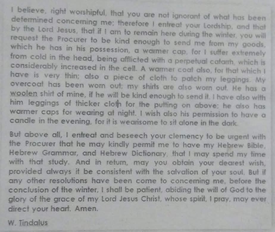 iamrjknight's tweet photo. William Tyndale's last letter to Governor of Vilvorde before he was martyred. I have this posted in my study room, he always reminds me of commitment to the end.

He asked permission to read his Hebrew Bible for study before the day he was martyred. Isn't that a great reminder? How much time do we give to our Bibles? 

"Our Bible is a blood-stained book 
The blood of martyrs is on the Bible, the blood of translators and confessors. The doctrines which we preach to you are doctrines that have been baptized in blood." - Spurgeon 

Never Forget That!