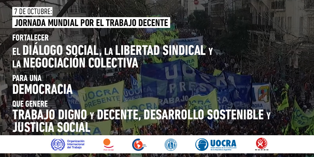 7 de Octubre - Jornada Mundial por el Trabajo Decente

Fortalecer 
El DIÁLOGO SOCIAL, la LIBERTAD SINDICAL y la NEGOCIACIÓN COLECTIVA 

para una DEMOCRACIA

que genere
TRABAJO DIGNO y DECENTE, DESARROLLO SOSTENIBLE y JUSTICIA SOCIAL