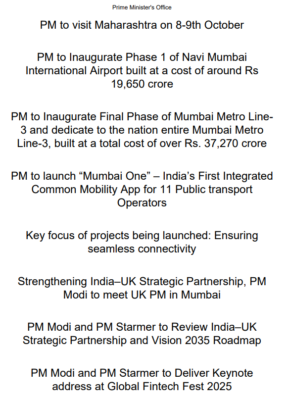 ANI's tweet photo. PM Modi to visit Maharashtra on 8-9th October. PM to Inaugurate Phase 1 of Navi Mumbai International Airport built at a cost of around Rs 19,650 crores, the Final Phase of Mumbai Metro Line3 and dedicate to the nation entire Mumbai Metro Line-3, built at a total cost of over Rs. 37,270 crores and launch “Mumbai One” – India’s First Integrated Common Mobility App for 11 Public transport Operators.

PM Modi and UK PM Starmer to review India–UK Strategic Partnership and Vision 2035 Roadmap, and deliver keynote address at Global Fintech Fest 2025