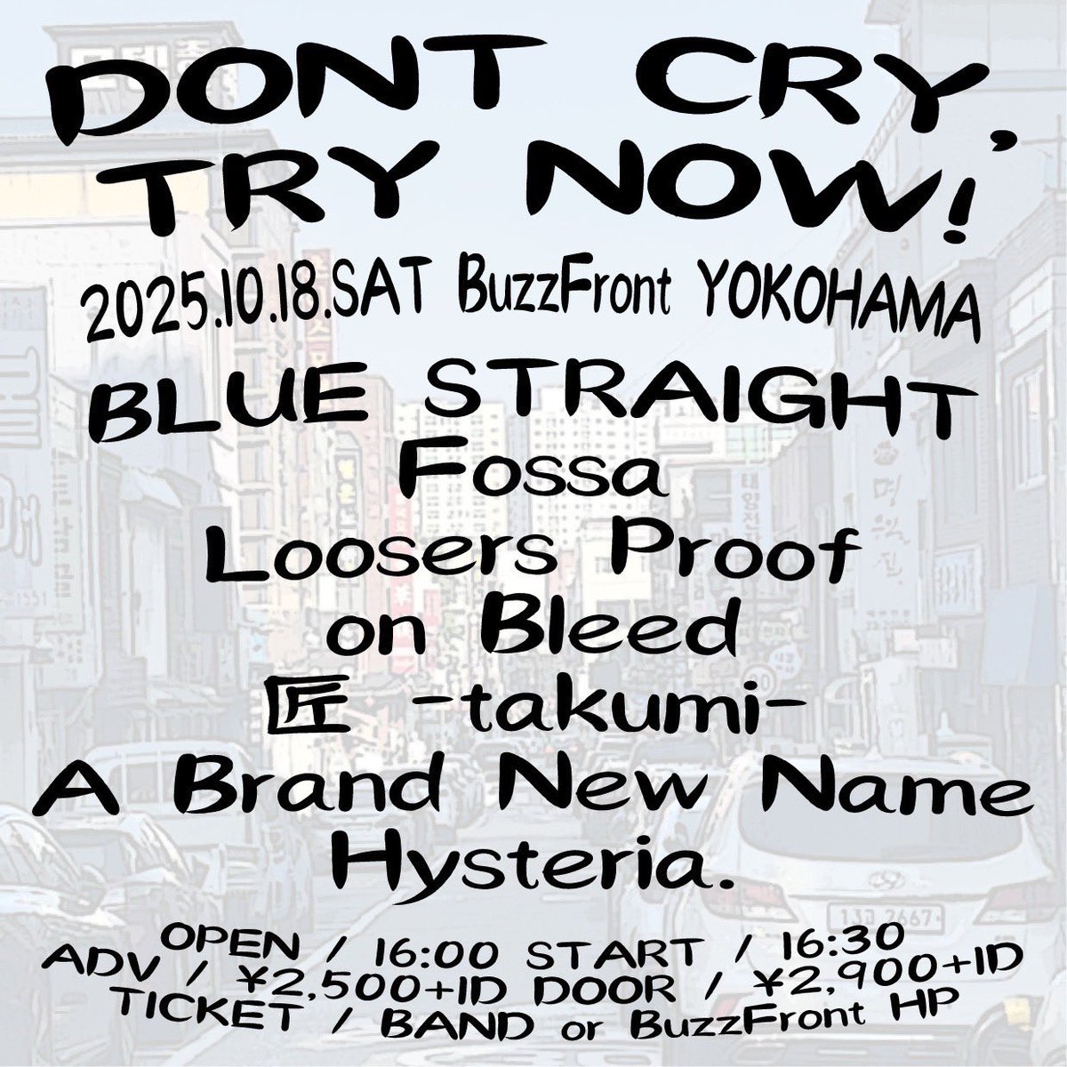 【10月のライブ🎸】

2025.10.18 (sat) at BuzzFront Yokohama

“DONT CRY,TRY NOW!”

With/
BLUE STRAIGHT
Fossa
Loosers Proof
on Bleed
匠 -takumi-
Hysteria

OPEN 16:00 / START 16:30
ADV ¥2,500 / DOOR ¥2,900 +1D

この日から改めて新体制！
サポートのみんなに手伝ってもらって4人体制です！