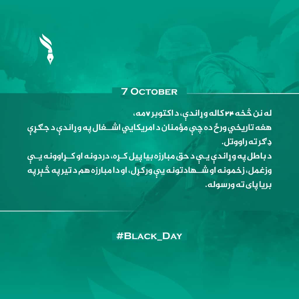 له نن څخه ۲۴ کاله وړاندې، د اکتوبر ۷مه،
هغه تاریخي ورځ ده چې مؤمنان د امریکایي اشغال په وړاندې د جګړې ډګر ته راووتل.
د باطل په وړاندې یې د حق مبارزه بیا پیل کړه، دردونه او کړاوونه یې وزغمل، زخمونه او شهادتونه یې ورکړل، او دا مبارزه هم د تیر په څېر په بریا پای ته ورسوله
#Black_Day