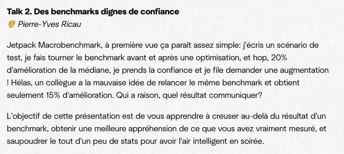 Talk 2. Des benchmarks dignes de confiance
👱‍♂️ Pierre-Yves Ricau

Jetpack Macrobenchmark, à première vue ça paraît assez simple: j'écris un scénario de test, je fais tourner le benchmark avant et après une optimisation, et hop, 20% d'amélioration de la médiane, je prends la confiance et je file demander une augmentation ! Hélas, un collègue a la mauvaise idée de relancer le même benchmark et obtient seulement 15% d'amélioration. Qui a raison, quel résultat communiquer?

L'objectif de cette présentation est de vous apprendre à creuser au-delà du résultat d'un benchmark, obtenir une meilleure appréhension de ce que vous avez vraiment mesuré, et saupoudrer le tout d'un peu de stats pour avoir l'air intelligent en soirée.